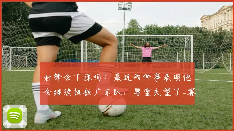杜锋会下课吗？最近两件事表明他会继续执教广东队，粤蜜失望了_赛季_球迷_区俊炫