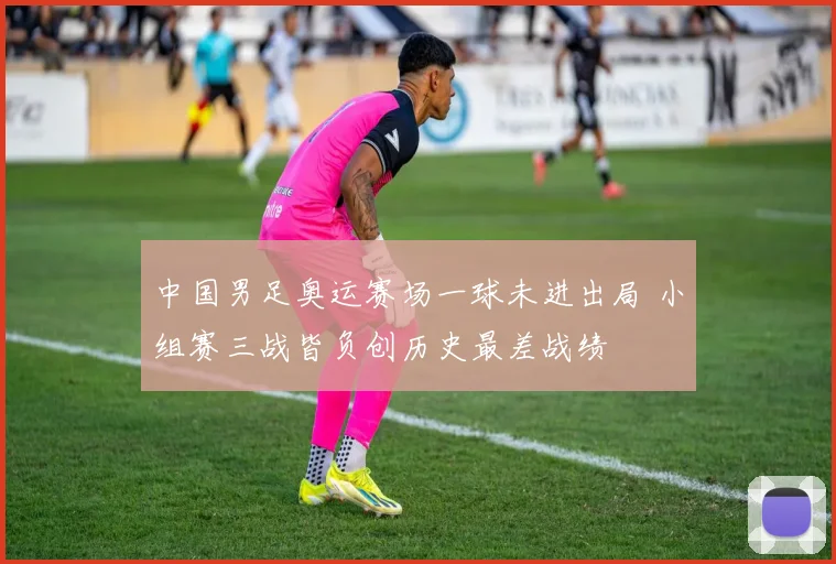 中国男足奥运赛场一球未进出局 小组赛三战皆负创历史最差战绩