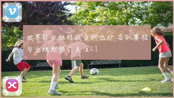 世界杯分组对战分析出炉 各队赛程与出线形势引关注_1