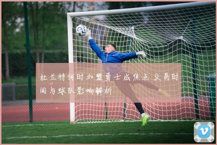 杜兰特何时加盟勇士成焦点 交易时间与球队影响解析