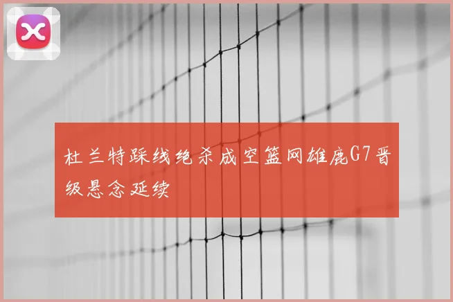 杜兰特踩线绝杀成空篮网雄鹿G7晋级悬念延续