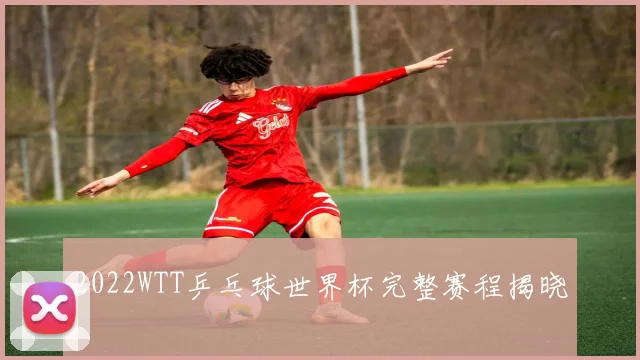 2022WTT乒乓球世界杯完整赛程揭晓