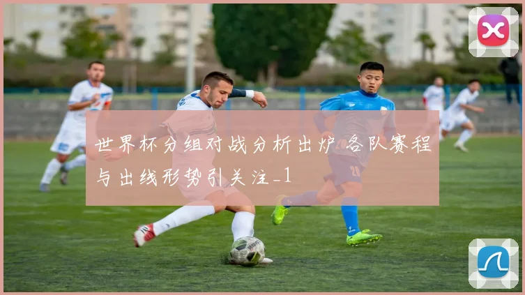 世界杯分组对战分析出炉 各队赛程与出线形势引关注_1