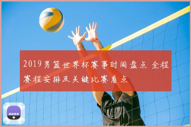 2019男篮世界杯赛事时间盘点 全程赛程安排及关键比赛看点