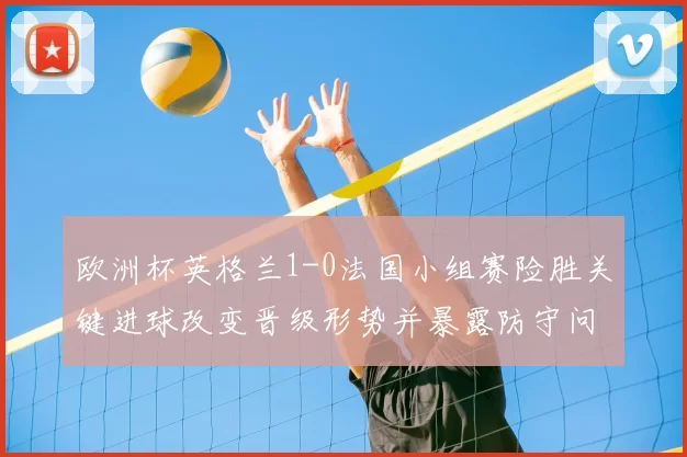 欧洲杯英格兰1-0法国小组赛险胜关键进球改变晋级形势并暴露防守问题