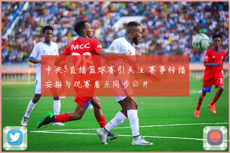 中央5直播篮球赛引关注 赛事转播安排与观赛看点同步公开