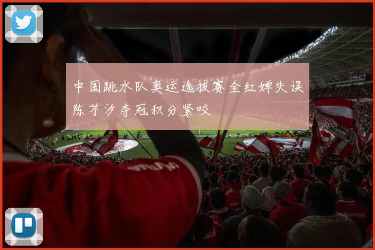 中国跳水队奥运选拔赛全红婵失误陈芋汐夺冠积分紧咬