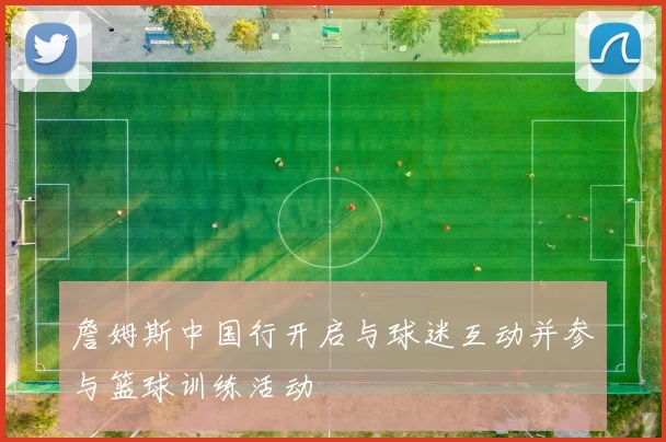 詹姆斯中国行开启与球迷互动并参与篮球训练活动