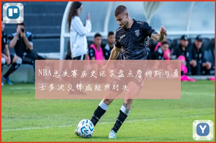NBA总决赛历史记录盘点詹姆斯与勇士多次交锋成经典对决