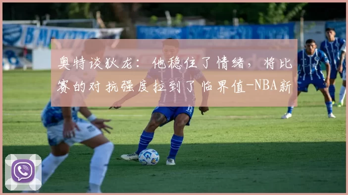 奥特谈狄龙：他稳住了情绪，将比赛的对抗强度拉到了临界值-NBA新闻