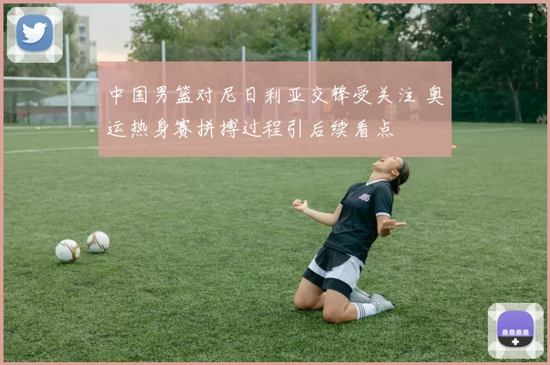 中国男篮对尼日利亚交锋受关注 奥运热身赛拼搏过程引后续看点