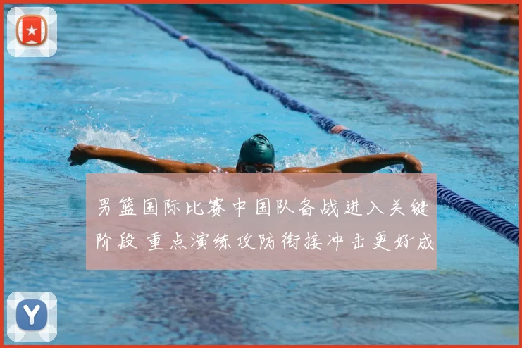 男篮国际比赛中国队备战进入关键阶段 重点演练攻防衔接冲击更好成绩