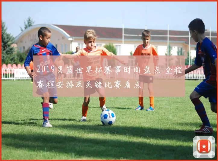 2019男篮世界杯赛事时间盘点 全程赛程安排及关键比赛看点