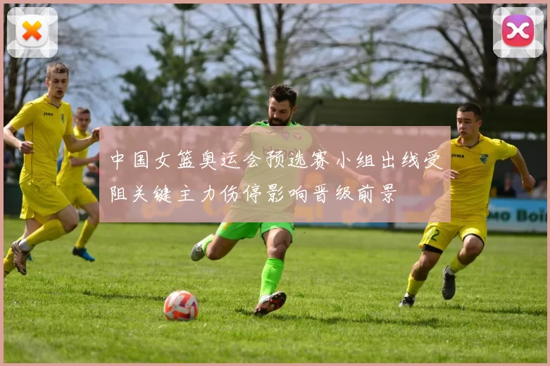 中国女篮奥运会预选赛小组出线受阻关键主力伤停影响晋级前景