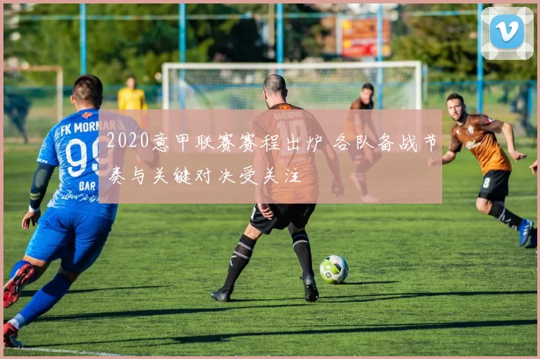 2020意甲联赛赛程出炉 各队备战节奏与关键对决受关注