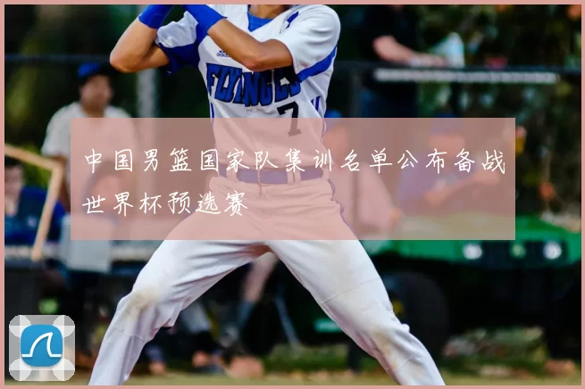 中国男篮国家队集训名单公布备战世界杯预选赛