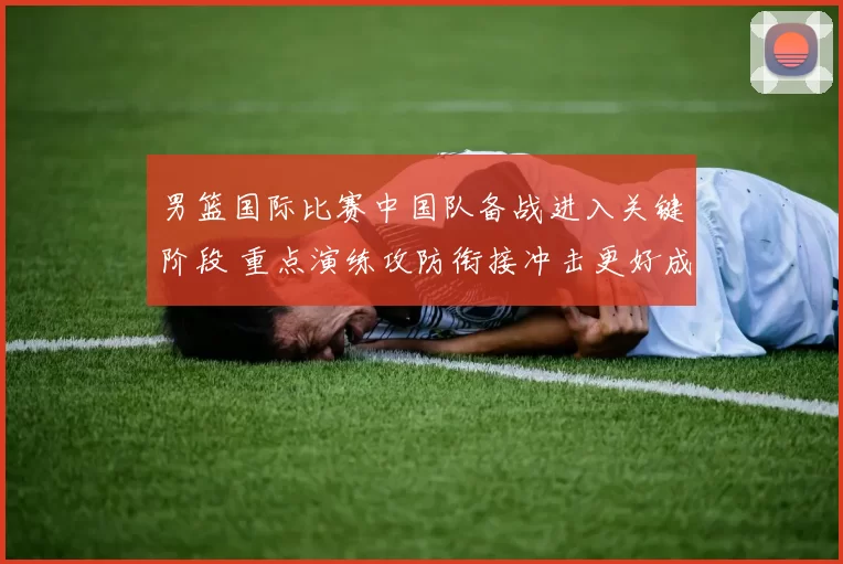 男篮国际比赛中国队备战进入关键阶段 重点演练攻防衔接冲击更好成绩