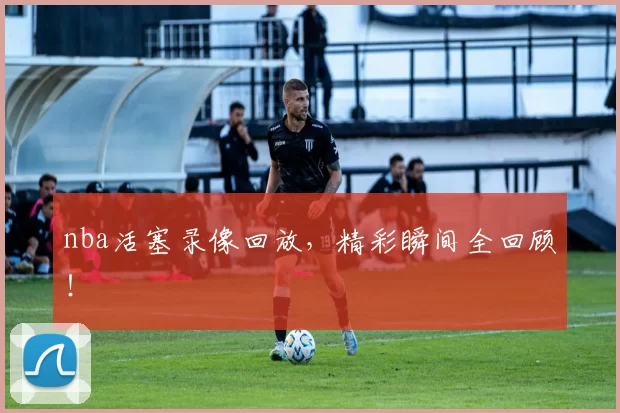 nba活塞录像回放,精彩瞬间全回顾!
