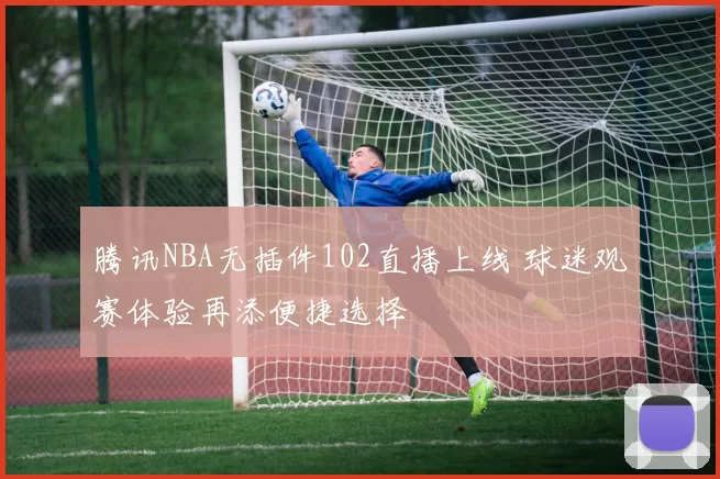 腾讯NBA无插件102直播上线 球迷观赛体验再添便捷选择