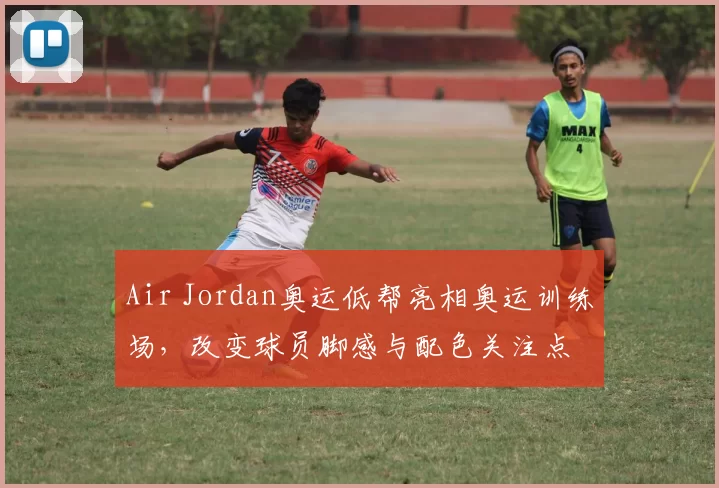 Air Jordan奥运低帮亮相奥运训练场，改变球员脚感与配色关注点