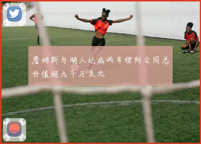 詹姆斯与湖人达成两年续约合同总价值超九千万美元