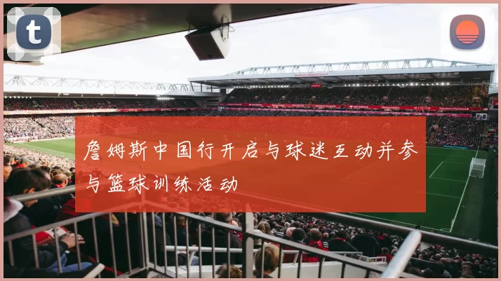 詹姆斯中国行开启与球迷互动并参与篮球训练活动