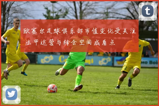 欧塞尔足球俱乐部市值变化受关注 法甲运营与转会空间成看点