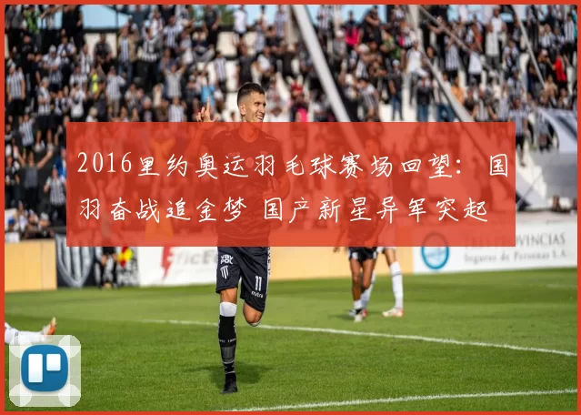 2016里约奥运羽毛球赛场回望：国羽奋战追金梦 国产新星异军突起