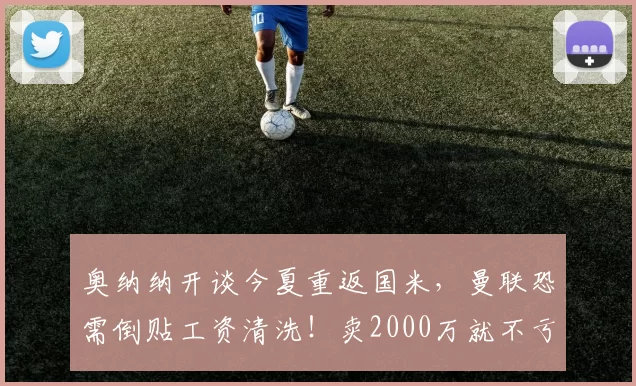 奥纳纳开谈今夏重返国米,曼联恐需倒贴工资清洗!卖2000万就不亏