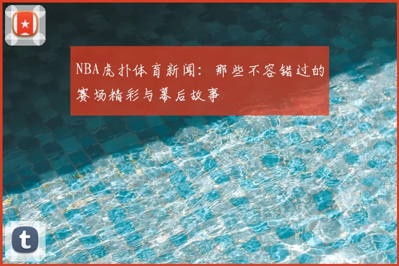 NBA虎扑体育新闻：那些不容错过的赛场精彩与幕后故事