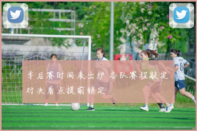 季后赛时间表出炉 各队赛程敲定 对决看点提前锁定