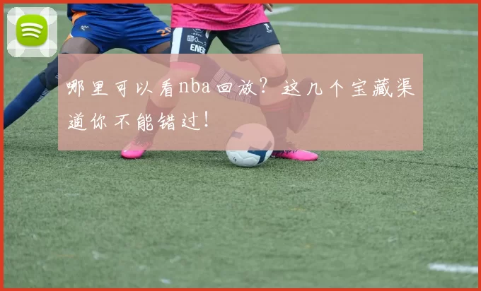 哪里可以看nba回放？这几个宝藏渠道你不能错过！