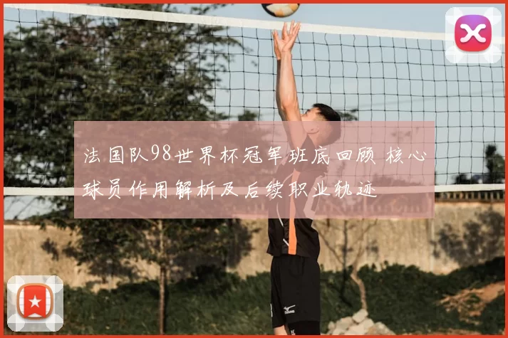 法国队98世界杯冠军班底回顾 核心球员作用解析及后续职业轨迹