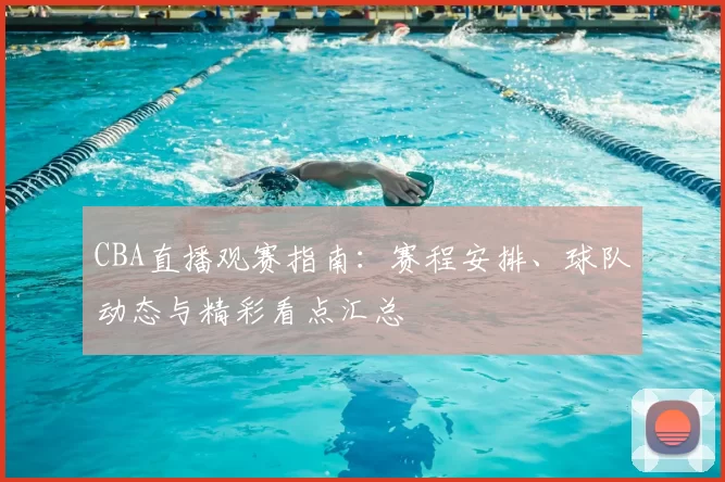 CBA直播观赛指南:赛程安排、球队动态与精彩看点汇总