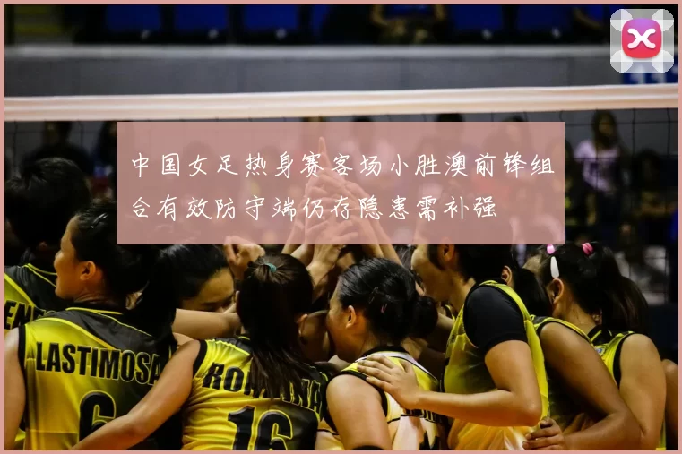 中国女足热身赛客场小胜澳前锋组合有效防守端仍存隐患需补强