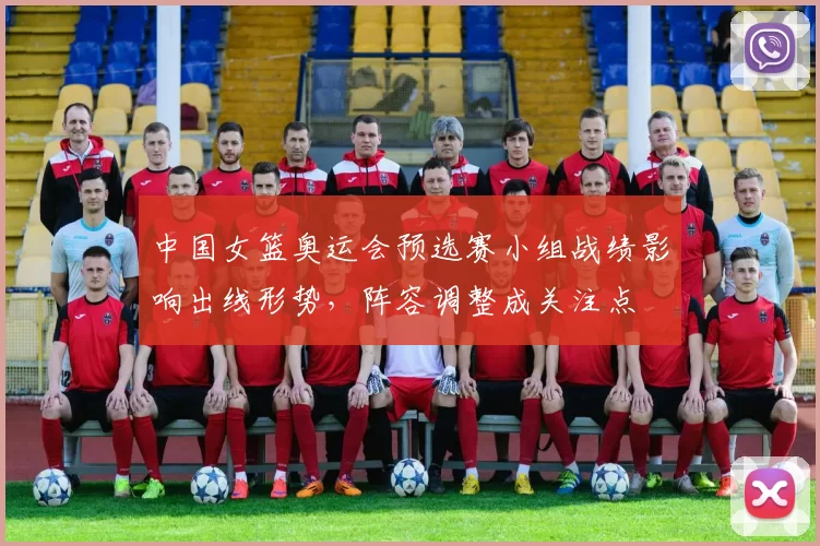 中国女篮奥运会预选赛小组战绩影响出线形势，阵容调整成关注点