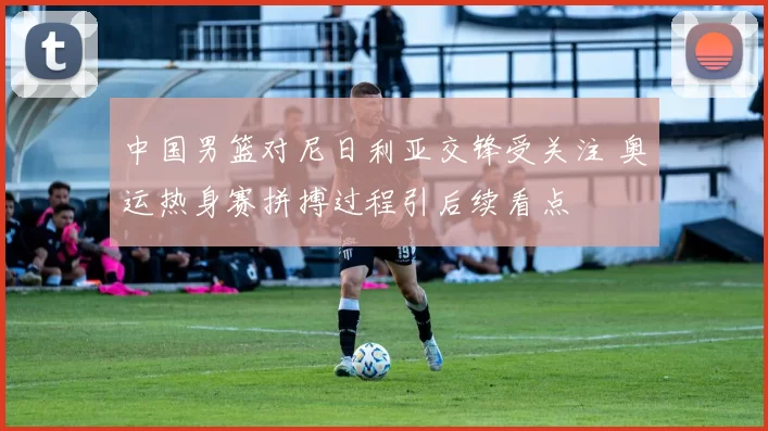 中国男篮对尼日利亚交锋受关注 奥运热身赛拼搏过程引后续看点