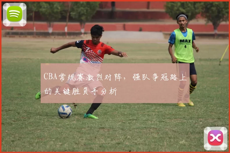 CBA常规赛激烈对阵，强队争冠路上的关键胜负手分析