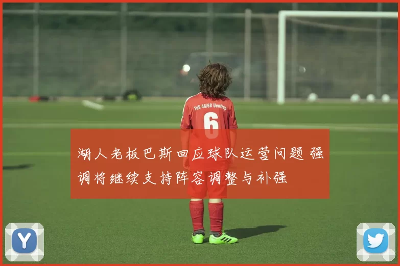 湖人老板巴斯回应球队运营问题 强调将继续支持阵容调整与补强