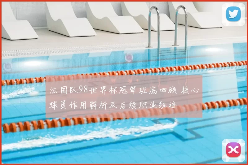 法国队98世界杯冠军班底回顾 核心球员作用解析及后续职业轨迹