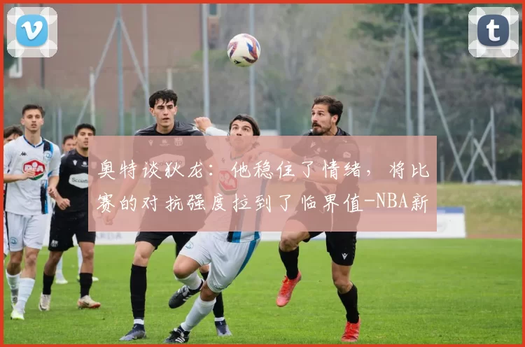 奥特谈狄龙：他稳住了情绪，将比赛的对抗强度拉到了临界值-NBA新闻