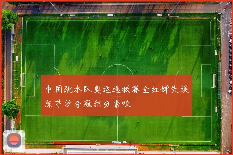 中国跳水队奥运选拔赛全红婵失误陈芋汐夺冠积分紧咬