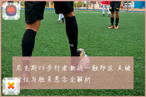 尼克斯vs步行者激战一触即发 关键对位与胜负悬念全解析