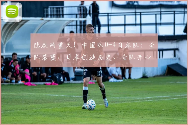 悲欢两重天！中国队0-4日本队：全队落寞，日本创造历史、全队开心