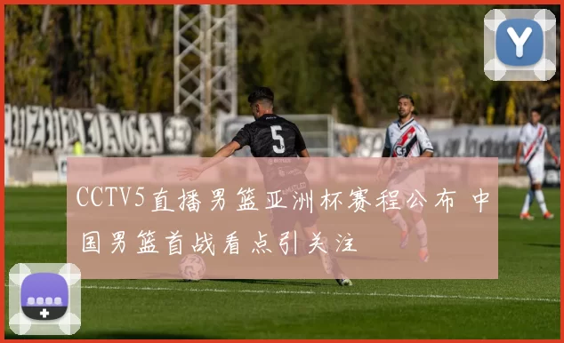 CCTV5直播男篮亚洲杯赛程公布 中国男篮首战看点引关注