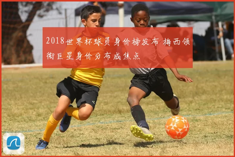 2018世界杯球员身价榜发布 梅西领衔巨星身价分布成焦点