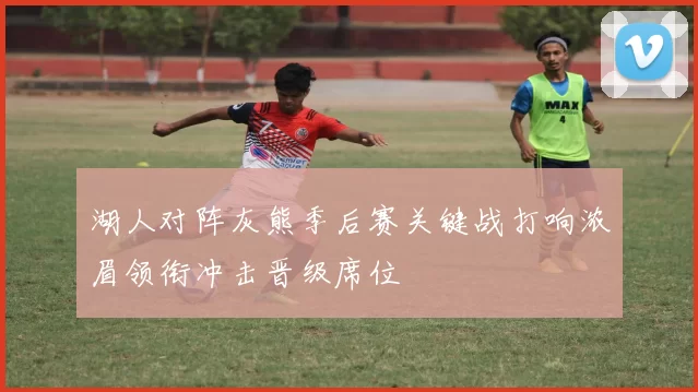 湖人对阵灰熊季后赛关键战打响浓眉领衔冲击晋级席位