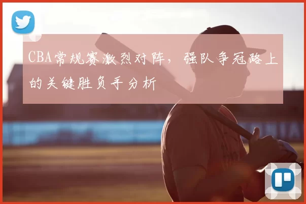 CBA常规赛激烈对阵，强队争冠路上的关键胜负手分析