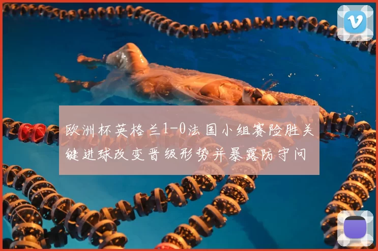欧洲杯英格兰1-0法国小组赛险胜关键进球改变晋级形势并暴露防守问题
