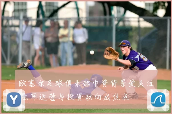 欧塞尔足球俱乐部中资背景受关注 法甲运营与投资动向成焦点